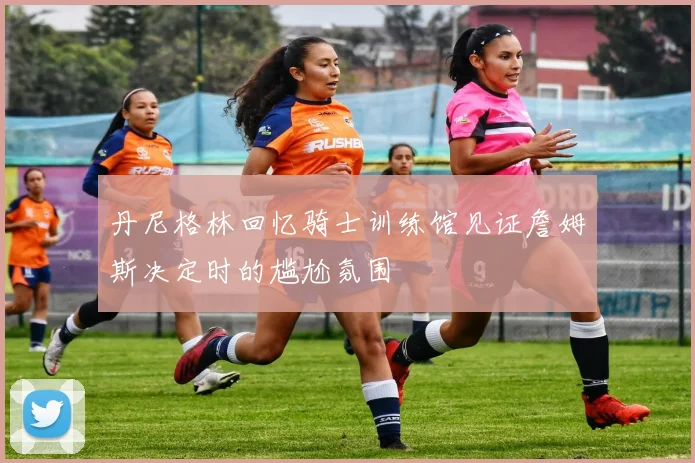 丹尼格林回忆骑士训练馆见证詹姆斯决定时的尴尬氛围