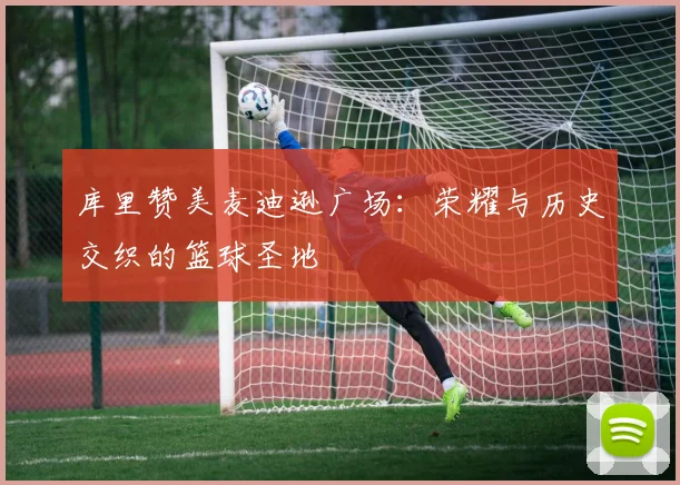 库里赞美麦迪逊广场：荣耀与历史交织的篮球圣地