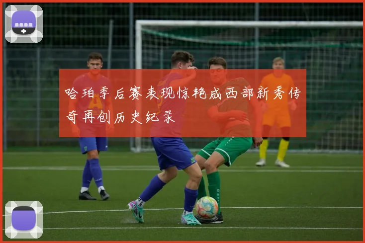 哈珀季后赛表现惊艳成西部新秀传奇再创历史纪录