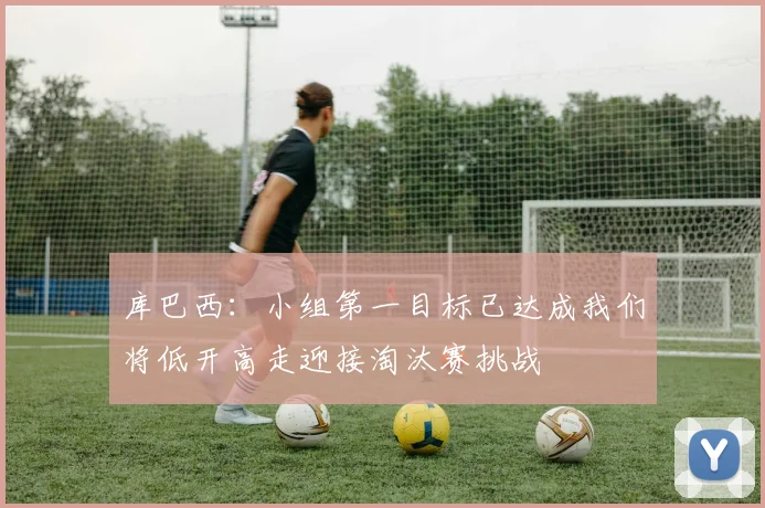 库巴西：小组第一目标已达成我们将低开高走迎接淘汰赛挑战