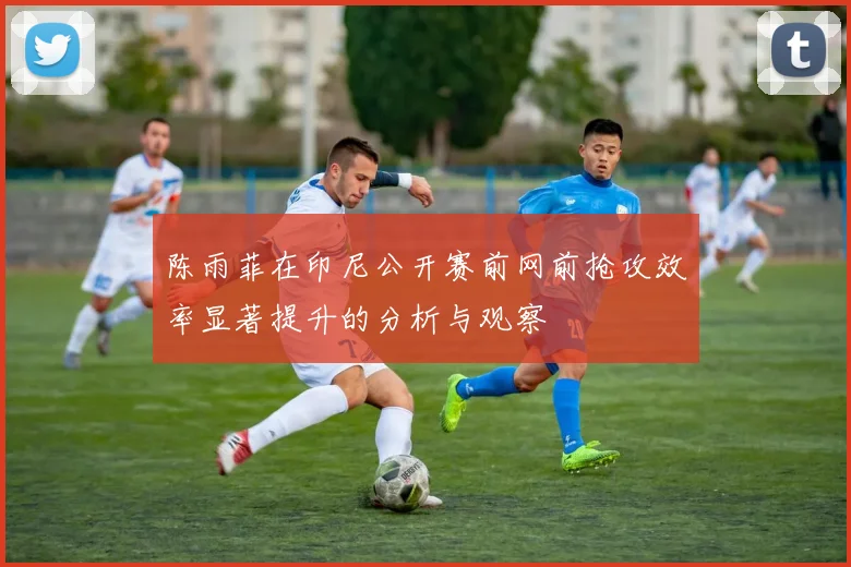 陈雨菲在印尼公开赛前网前抢攻效率显著提升的分析与观察