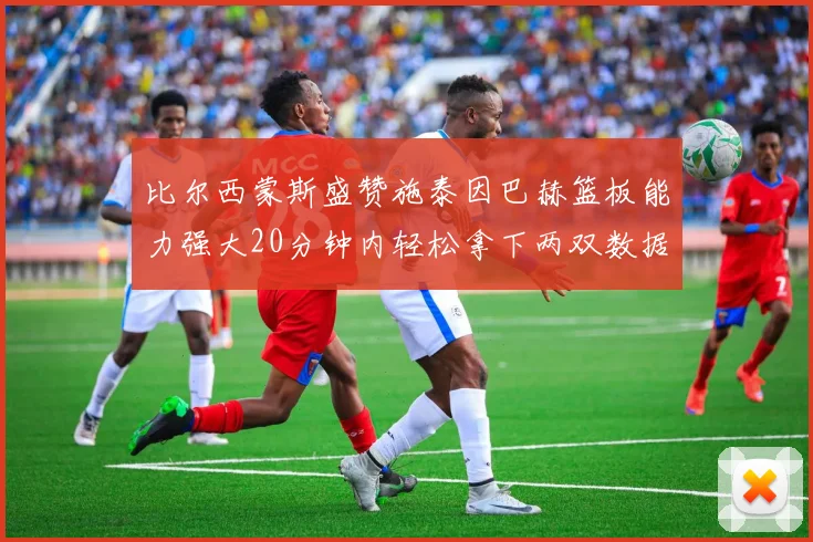 比尔西蒙斯盛赞施泰因巴赫篮板能力强大20分钟内轻松拿下两双数据