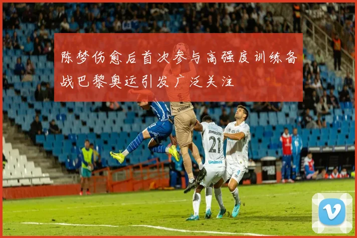 陈梦伤愈后首次参与高强度训练备战巴黎奥运引发广泛关注