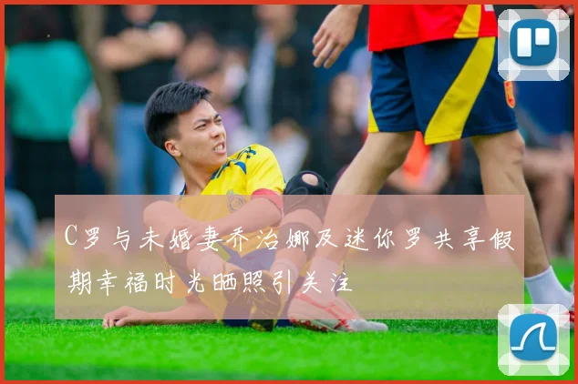 C罗与未婚妻乔治娜及迷你罗共享假期幸福时光晒照引关注