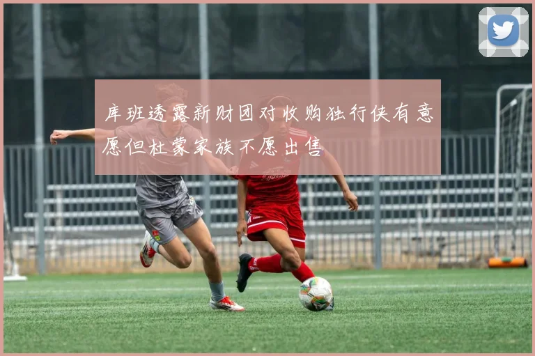 库班透露新财团对收购独行侠有意愿但杜蒙家族不愿出售