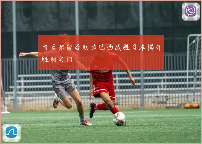 内马尔能否助力巴西战胜日本揭开胜利之门