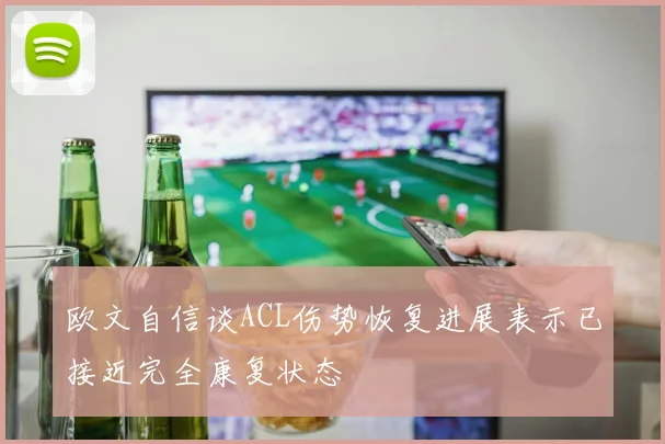 欧文自信谈ACL伤势恢复进展表示已接近完全康复状态