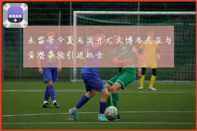 米雷蒂今夏或离开尤文博洛尼亚与黄潜争抢引进机会