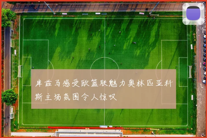 库兹马感受欧篮联魅力奥林匹亚科斯主场氛围令人惊叹