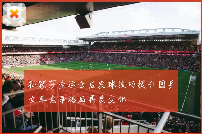 孙颖莎全运会后发球技巧提升国乒女单竞争格局再度变化