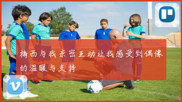梅西与我亲密互动让我感受到偶像的温暖与支持