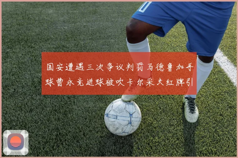 国安遭遇三次争议判罚马德鲁加手球曹永竞进球被吹卡尔采夫红牌引发热议