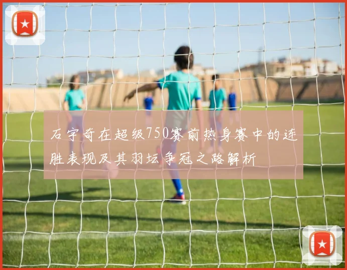 石宇奇在超级750赛前热身赛中的连胜表现及其羽坛争冠之路解析