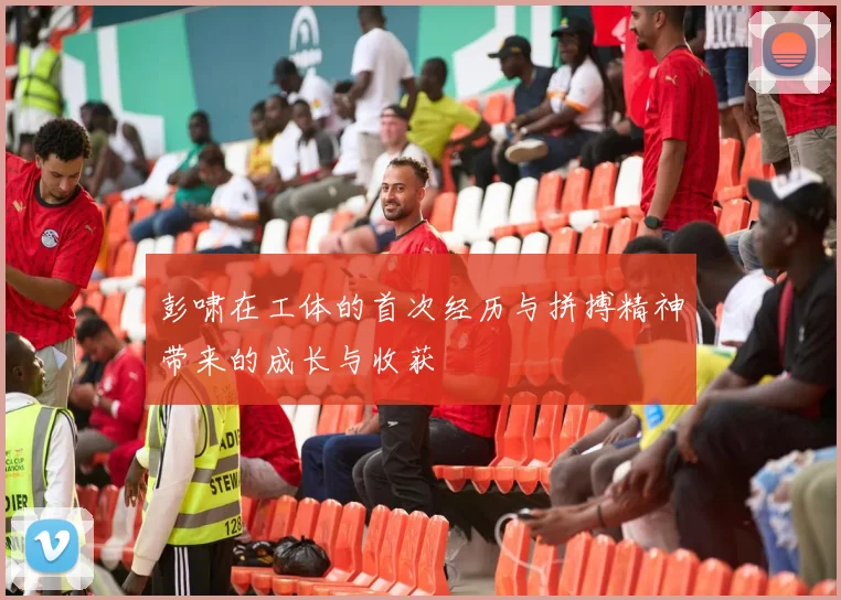 彭啸在工体的首次经历与拼搏精神带来的成长与收获