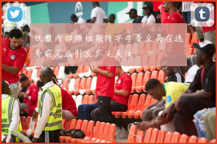 联盟内部热切期待字母哥交易在选秀前完成引发广泛关注
