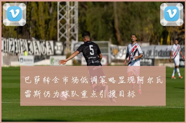 巴萨转会市场低调策略显现阿尔瓦雷斯仍为球队重点引援目标
