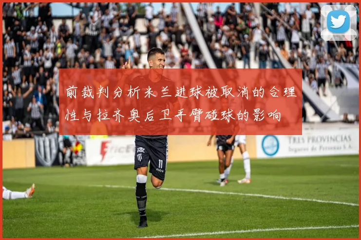 前裁判分析米兰进球被取消的合理性与拉齐奥后卫手臂碰球的影响