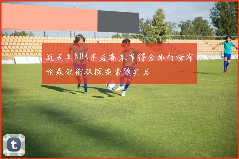 近五年NBA季后赛末节得分排行榜布伦森领衔双探花紧随其后