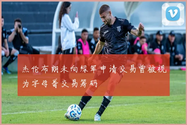 杰伦布朗未向绿军申请交易曾被视为字母哥交易筹码