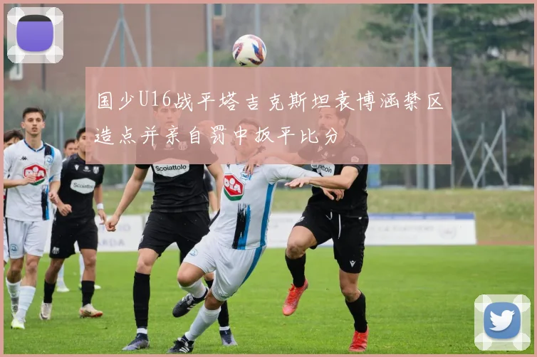 国少U16战平塔吉克斯坦袁博涵禁区造点并亲自罚中扳平比分