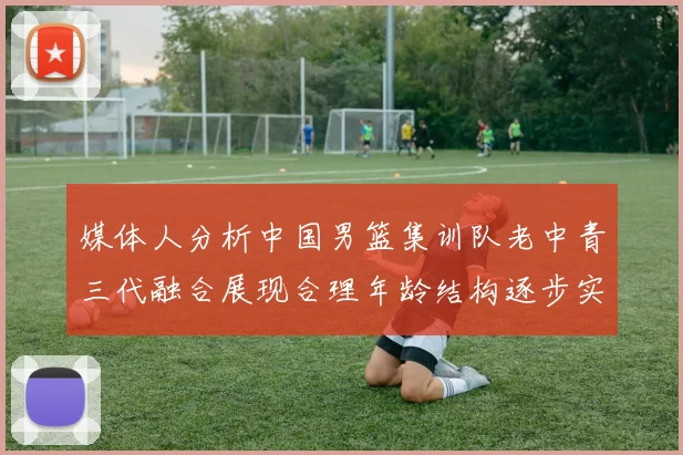 媒体人分析中国男篮集训队老中青三代融合展现合理年龄结构逐步实现换血