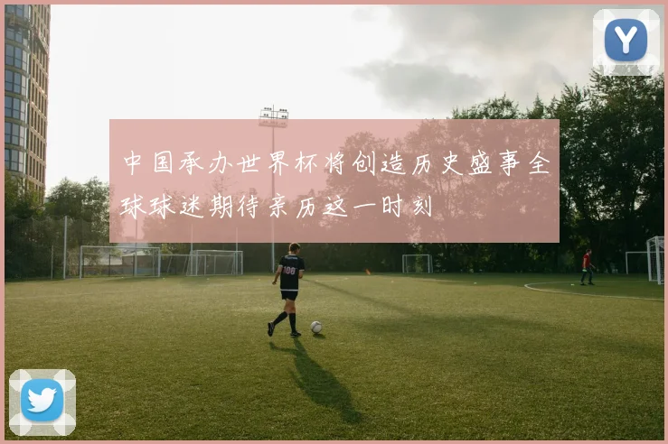 中国承办世界杯将创造历史盛事全球球迷期待亲历这一时刻