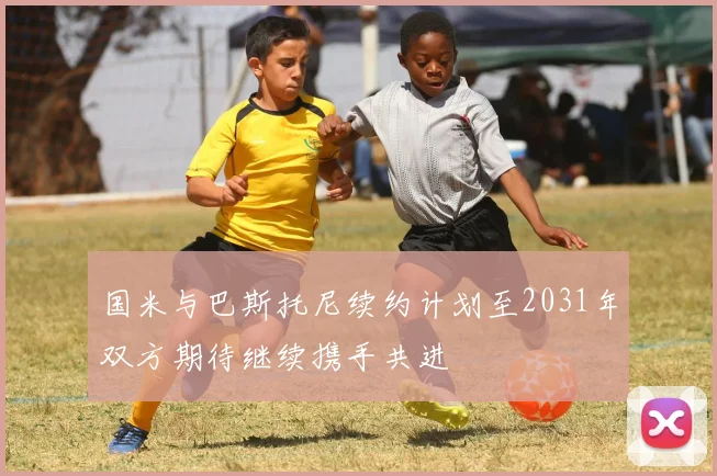 国米与巴斯托尼续约计划至2031年双方期待继续携手共进